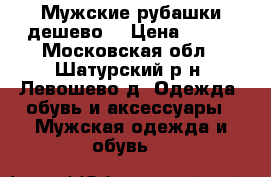 Мужские рубашки дешево. › Цена ­ 200 - Московская обл., Шатурский р-н, Левошево д. Одежда, обувь и аксессуары » Мужская одежда и обувь   